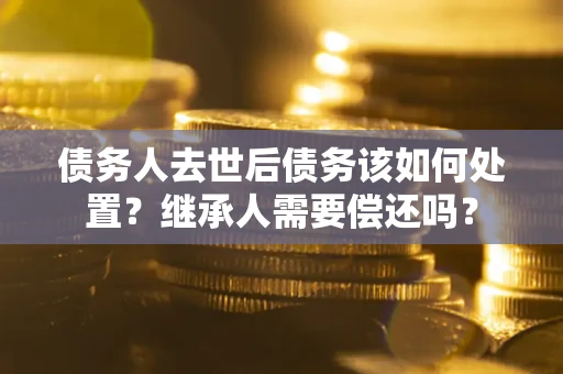 济南债务人去世后债务该如何处置？继承人需要偿还吗？