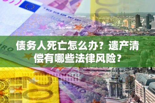 济南债务人死亡怎么办？遗产清偿有哪些法律风险？