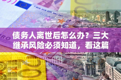 济南债务人离世后怎么办？三大继承风险必须知道，看这篇就够了
