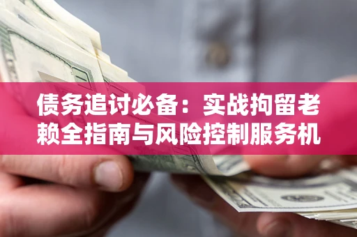 济南债务追讨必备：实战拘留老赖全指南与风险控制服务机构推荐